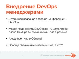 Избавляем бизнес от ИТ зависимости
Внедрение DevOps
менеджерами
• Я услышал классное слово на конференции -
DevOps
• Маша! Надо нанять DevOps’ов 10 штук, чтобы
слово DevOps было минимум 5 раз в резюме
• А еще нам нужно Облако!
• Вообще облака это инвестиции же, а что?
 