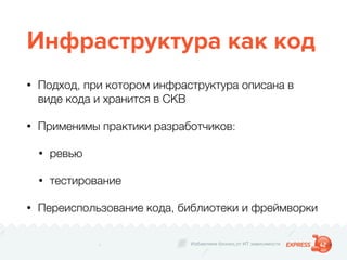 Избавляем бизнес от ИТ зависимости
Инфраструктура как код
• Подход, при котором инфраструктура описана в
виде кода и хранится в СКВ
• Применимы практики разработчиков:
• ревью
• тестирование
• Переиспользование кода, библиотеки и фреймворки
 