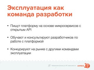Избавляем бизнес от ИТ зависимости
Эксплуатация как
команда разработки
• Пишут платформу на основе микросервисов с
открытым API
• Обучают и консультируют разработчиков по
работе с платформой
• Конкурируют на рынке с другими командами
эксплуатации
 