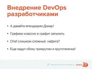 Избавляем бизнес от ИТ зависимости
Внедрение DevOps
разработчиками
• А давайте впендюрим Докер!
• Графики классно в графит запилить
• Chef слишком сложный, нафига?
• Еще хадуп сбоку прикрутим и крутотенечка!
 