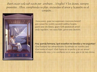 Ibant oscuri sola sub nocte per umbram... ¡Virgilio! Y los dioses, siempre
presentes... Ellos, cumpliendo su plan, encienden el amor y la pasión en el
                                corazón…


                         'Anna soror, quae me suspensam insomnia terrent!
                         quis nouus hic nostris successit sedibus hospes,
                         quem sese ore ferens, quam forti pectore et armis!
                         credo equidem, nec uana fides, genus esse deorum.




                         Ana, querida hermana, ¡qué ensueños me desvelan y me angustian!
                         ¡Qué huésped tan extraordinario ha entrado en nuestra casa!
                         ¡Qué rostro el suyo! ¡Qué fuerza en su pecho y en sus armas!
                         Ciertamente creo, y mi confianza no es vana, que es de raza divina.
 