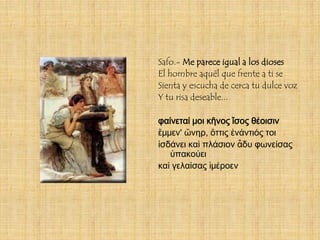 Safo.- Me parece igual a los dioses
El hombre aquél que frente a ti se
Sienta y escucha de cerca tu dulce voz
Y tu risa deseable...

φαίνεταί μοι κῆνος ἴσος θέοισιν
ἔμμεν' ὤνηρ, ὄττις ἐνάντιός τοι
ἰσδάνει καὶ πλάσιον ἆδυ φωνείσας
   ὐπακούει
καὶ γελαίσας ἰμέροεν
 