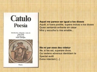 Aquel me parece ser igual a los dioses
Aquél, si fuera posible, supera incluso a los dioses
Quien sentando enfrente sin cesar
Mira y escucha tu risa amable...




Ille mi par esse deo videtur
Ille, si fas est, superare divos.
Qui sedens adversus identidem te
Spectat audit
Dulce ridentem [...]
 