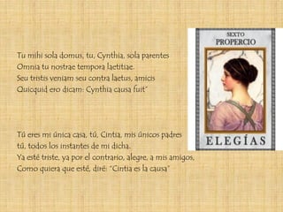 Tu mihi sola domus, tu, Cynthia, sola parentes
Omnia tu nostrae tempora laetitiae.
Seu tristis veniam seu contra laetus, amicis
Quicquid ero dicam: Cynthia causa fuit”




Tú eres mi única casa, tú, Cintia, mis únicos padres
tú, todos los instantes de mi dicha.
Ya esté triste, ya por el contrario, alegre, a mis amigos,
Como quiera que esté, diré: “Cintia es la causa”
 
