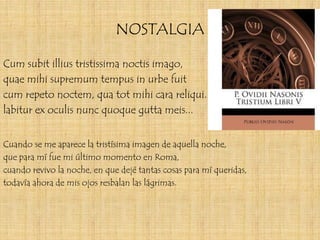 NOSTALGIA

Cum subit illius tristissima noctis imago,
quae mihi supremum tempus in urbe fuit
cum repeto noctem, qua tot mihi cara reliqui.
labitur ex oculis nunc quoque gutta meis...


Cuando se me aparece la tristísima imagen de aquella noche,
que para mí fue mi último momento en Roma,
cuando revivo la noche, en que dejé tantas cosas para mí queridas,
todavía ahora de mis ojos resbalan las lágrimas.
 