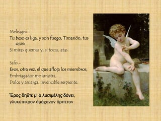 Meleagro.-
Tu beso es liga, y son fuego, Timarión, tus
    ojos:
Si miras quemas y, si tocas, atas.

Safo.-
Eros, otra vez, el que afloja los miembros,
Embriagador me arrastra,
Dulce y amarga, invencible serpiente.

Ἔρος δηὖτέ μ' ὀ λυσιμέλης δόνει,
γλυκύπικρον ἀμάχανον ὄρπετον
 