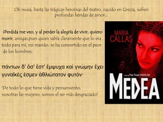 Oh musa, hasta las trágicas heroínas del teatro, nacido en Grecia, sufren
                             profundas heridas de amor...


 ¡Perdida me veo, y al perder la alegría de vivir, quiero
morir, amigas,pues quien sabía claramente que lo era
todo para mí, mi marido, se ha convertido en el peor
 de los hombres.


πάντων δ' ὅσ' ἔστ' ἔμψυχα καὶ γνώμην ἔχει
γυναῖκές ἐσμεν ἀθλιώτατον φυτόν·

!De todo lo que tiene vida y pensamiento,
nosotras las mujeres, somos el ser más desgraciado!
 
