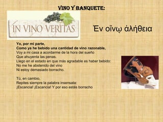 Vino y banquete:


                                                 Ἐν οἴνῳ ἀλήθεια
Yo, por mi parte,
Como ya he bebido una cantidad de vino razonable,
Voy a mi casa a acordarme de la hora del sueño
Que ahuyenta las penas.
Llego en el estado en que más agradable es haber bebido:
No me he abstenido del vino
Ni estoy demasiado borracho.

Tú, en cambio,
Repites siempre la palabra insensata:
¡Escancia! ¡Escancia! Y por eso estás borracho
 