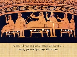 Alceo.- El vino es, pues, el espejo del hombre…
    οἶνος γὰρ ἀνθρώπῳ δίοπτρον.
 