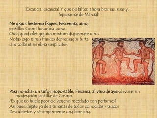 !Escancia, escancia! Y que no falten ahora bromas, risas y…
                           !epigramas de Marcial!

Ne grauis hesterno fragres, Fescennia, uino,
pastillos Cosmi luxuriosa uoras.
Quid quod olet grauius mixtum diapasmate uirus
Notas ergo nimis fraudes deprensaque furta
iam tollas et sis ebria simpliciter.




Para no echar un tufo insoportable, Fescenia, al vino de ayer,devoras sin
    moderación pastillas de Cosmo.
¿Es que no huele peor ese veneno mezclado con perfumes?
Así pues, déjate ya de artimañas de todos conocidas y trucos
Descubiertos y sé simplemente una borracha.
 