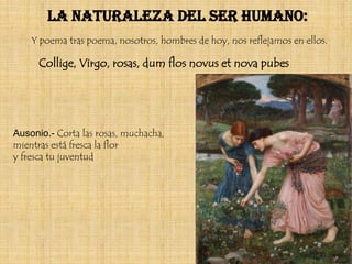 La naturaleza del ser humano:
    Y poema tras poema, nosotros, hombres de hoy, nos reflejamos en ellos.

      Collige, Virgo, rosas, dum flos novus et nova pubes




Ausonio.- Corta las rosas, muchacha,
mientras está fresca la flor
y fresca tu juventud
 
