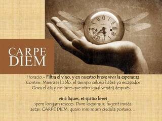 Horacio.- Filtra el vino, y en nuestro breve vivir la esperanza
Contén. Mientras hablo, el tiempo celoso habrá ya escapado:
  Goza el día y no jures que otro igual vendrá después…

                vina liques, et spatio brevi
    spem longam reseces. Dum loquimur, fugerit invida
  aetas. CARPE DIEM, quam minimum credula postero…
 