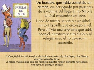 Un hombre, que había cometido un
                            crimen, era perseguido por parientes
                             de la víctima. Al llegar al río Nilo le
                                  salió al encuentro un lobo.
                           Lleno de miedo, se subió a un árbol,
                             junto a la orilla y se escondió en él.
                            Pero allí vio una serpiente que subía
                             hacia él, entonces se tiró al río, y al
                                refugiarse en él, lo devoró un
                                            cocodrilo.


ὁ λόγος δηλοῖ, ὅτι τοῖς ἐναγέσι τῶν ἀνθρώπων οὔτε γῆς οὔτε ἀέρος οὔτε ὕδατος
                             στοιχεῖον ἀσφαλές ἐστιν.
La fábula muestra que para los hombres malditos ningún elemento hay seguro,
                         ni la tierra, ni el aire, ni el agua.
 