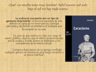 ¡Qué! ¿os resulta todo muy familiar? Nihil novum sub sole,
                 bajo el sol no hay nada nuevo.

         La codicia es una pasión por un tipo de
 ganancia vergonzante. La persona aquejada de este
   defecto es capaz de no servir pan en cantidad
 adecuada y de pedirle un préstamo al huésped que
               ha acogido en su casa.

        En caso de que realice un viaje con cargo al
erario público, deja en casa el viático proporcionado
   por la ciudad y le pide dinero en préstamo a los
           compañeros de la misión oficial.

       Compra a bajo precio de un amigo confiado
cualquier género de existencias para luego venderlo a
                 su precio habitual.
 