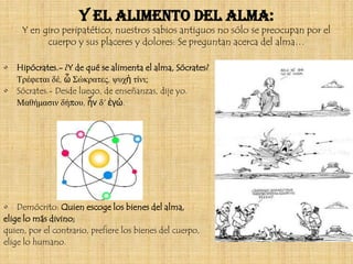 Y el alimento del alma:
     Y en giro peripatético, nuestros sabios antiguos no sólo se preocupan por el
           cuerpo y sus placeres y dolores: Se preguntan acerca del alma…

•   Hipócrates.- ¿Y de qué se alimenta el alma, Sócrates?
    Τρέφεται δέ, ὦ Σώκρατες, ψυχὴ τίνι;
•   Sócrates.- Desde luego, de enseñanzas, dije yo.
    Μαθήμασιν δήπου, ἦν δ' ἐγώ.




• Demócrito: Quien escoge los bienes del alma,
elige lo más divino;
quien, por el contrario, prefiere los bienes del cuerpo,
elige lo humano.
 