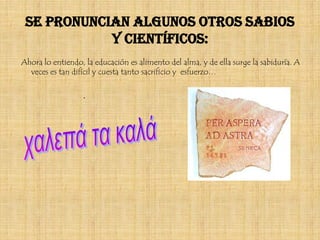 Se pronuncian algunos otros sabios
            y científicos:
Ahora lo entiendo, la educación es alimento del alma, y de ella surge la sabiduría. A
  veces es tan difícil y cuesta tanto sacrificio y esfuerzo…

                  .
 