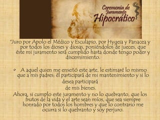 "Juro por Apolo el Médico y Esculapio, por Hygeia y Panacea y
     por todos los dioses y diosas, poniéndolos de jueces, que
   éste mi juramento será cumplido hasta donde tengo poder y
                          discernimiento.

 • A aquel quien me enseñó este arte, le estimaré lo mismo
  que a mis padres; él participará de mi mantenimiento y si lo
                        desea participará
                         de mis bienes.
 Ahora, si cumplo este juramento y no lo quebranto, que los
     frutos de la vida y el arte sean míos, que sea siempre
    honrado por todos los hombres y que lo contrario me
              ocurra si lo quebranto y soy perjuro.
 