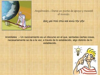 Arquímedes.- Dame un punto de apoyo y moveré
                                           el mundo.

                                 Δός μοί ποῦ στῶ καί κινῶ τήν γῆν




Aristóteles .- Un razonamiento es un discurso en el que, sentadas ciertas cosas,
  necesariamente se da a la vez, a través de lo establecido, algo distinto de lo
                                  establecido.
 