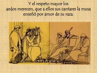 Y el respeto mayor los
aedos merecen, que a ellos sus cantares la musa
        enseñó por amor de su raza.
 