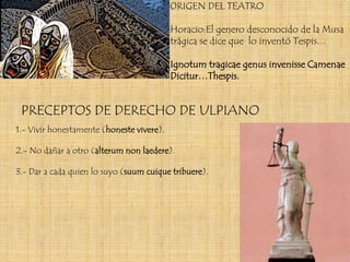 0RIGEN DEL TEATRO

                                           Horacio:El genero desconocido de la Musa
                                           trágica se dice que lo inventó Tespis…

                                           Ignotum tragicae genus invenisse Camenae
                                           Dicitur…Thespis.


 PRECEPTOS DE DERECHO DE ULPIANO
1.- Vivir honestamente (honeste vivere).

2.- No dañar a otro (alterum non laedere).

3.- Dar a cada quien lo suyo (suum cuique tribuere).
 