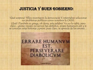 Justicia y buen gobierno:

!Qué sorpresa! !Ellos inventaron la democracia! E intentaban solucionar
           sus problemas políticos como nosotros la CRISIS.
  ¿Qué? ¿También es griega, oh diosa, esta palabra? Yo no lo sabía, pero
 claro…grosso modo, no somos tan distintos, errare humanum est, y si
se conocen estas historias a priori, pues claro, se aprende de los errores…
 