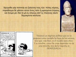 Χρώμεθα γὰρ πολιτείᾳ οὐ ζηλούσῃ τοὺς τῶν πέλας νόμους,
παράδειγμα δὲ μᾶλλον αὐτοὶ ὄντες τισὶν ἢ μιμούμενοι ἑτέρους.
  καὶ ὄνομα μὲν διὰ τὸ μὴ ἐς ὀλίγους ἀλλ' ἐς πλείονας οἰκεῖν
                    δημοκρατία κέκληται.




                                    Tenemos un régimen político que no se
                                propone como modelo las leyes de los vecinos,
                                  sino que ,más bien, es el modelo para otros.
                                 Y su nombre, como las cosas dependen no de
                                      una minoría, sino de la mayoría, es
                                               DEMOCRACIA.
 