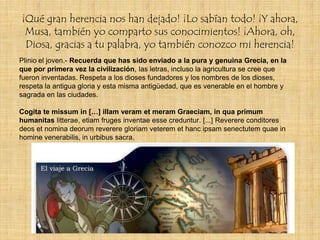¡Qué gran herencia nos han dejado! ¡Lo sabían todo! ¡Y ahora,
 Musa, también yo comparto sus conocimientos! ¡Ahora, oh,
 Diosa, gracias a tu palabra, yo también conozco mi herencia!
Plinio el joven.- Recuerda que has sido enviado a la pura y genuina Grecia, en la
que por primera vez la civilización, las letras, incluso la agricultura se cree que
fueron inventadas. Respeta a los dioses fundadores y los nombres de los dioses,
respeta la antigua gloria y esta misma antigüedad, que es venerable en el hombre y
sagrada en las ciudades.

Cogita te missum in […] illam veram et meram Graeciam, in qua primum
humanitas litterae, etiam fruges inventae esse creduntur. [...] Reverere conditores
deos et nomina deorum reverere gloriam veterem et hanc ipsam senectutem quae in
homine venerabilis, in urbibus sacra.
 