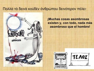 Πολλὰ τὰ δεινὰ κοὐδὲν ἀνθρώπου δεινότερον πέλει·

                         ¡Muchas cosas asombrosas
                         existen y, con todo, nada más
                           asombroso que el hombre!
 