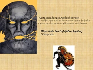 ¡Canta, diosa, la ira de Aquiles el de Peleo!
Ira maldita, que echó en los Aquivos tantos de duelos,
Y almas muchas valientes allá arrojó a los infiernos.


   Μῆνιν ἄειδε θεὰ Πηληϊάδεω Ἀχιλῆος
   Οὐλομένην…
 