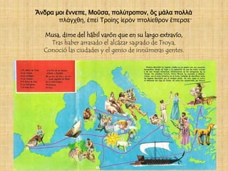 Ἄνδρα μοι ἔννεπε, Μοῦσα, πολύτροπον, ὃς μάλα πολλὰ
       πλάγχθη, ἐπεὶ Τροίης ἱερὸν πτολίεθρον ἔπερσε·

  Musa, dime del hábil varón que en su largo extravío,
    Tras haber arrasado el alcázar sagrado de Troya,
  Conoció las ciudades y el genio de innúmeras gentes.
 