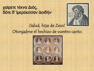χαίρετε τέκνα Διός,
δότε δ' ἱμερόεσσαν ἀοιδήν·


            ¡Salud, hijas de Zeus!
     Otorgadme el hechizo de vuestro canto.
 