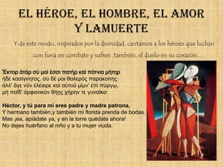 El héroe, el hombre, el amor
              y lamuerte
    Y de este modo, inspirados por la divinidad, cantamos a los héroes que luchan
            con furia en combate y sufren ,también, el duelo en su corazón…

Ἕκτορ ἀτὰρ σύ μοί ἐσσι πατὴρ καὶ πότνια μήτηρ
ἠδὲ κασίγνητος, σὺ δέ μοι θαλερὸς παρακοίτης·
ἀλλ' ἄγε νῦν ἐλέαιρε καὶ αὐτοῦ μίμν' ἐπὶ πύργῳ,
μὴ παῖδ' ὀρφανικὸν θήῃς χήρην τε γυναῖκα·

Héctor, y tú para mí eres padre y madre patrona,
Y hermano también,y también mi florida prenda de bodas.
Mas ¡ea, apiádate ya, y en la torre quédate ahora!
No dejes huérfano al niño y a tu mujer viuda.
 