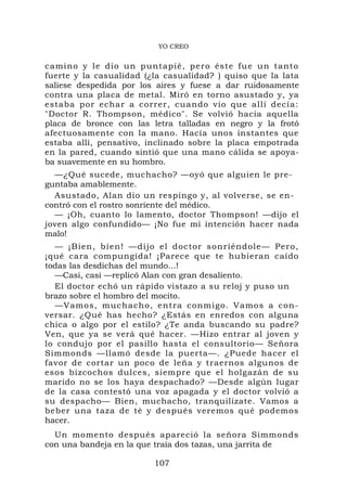 YO CREO


camino y le dio un puntapié, pe ro éste fu e un tanto
fuerte y la casualidad (¿la casualidad? ) quiso que la lata
saliese despedida por los aires y fuese a dar ruidosamente
contra una placa de metal. Miró en torno asustado y, ya
estaba por echar a correr, cuando vio que allí decía:
"Doctor R. Thompson, médico". Se volvió hacia aquella
placa de bronce con las letra talladas en negro y la frotó
afectuosamente con la mano. Hacía unos instantes que
estaba allí, pensativo, inclinado sobre la placa empotrada
en la pared, cuando sintió que una mano cálida se apoya-
ba suavemente en su hombro.
  —¿Qué sucede, muchacho? —oyó que alguien le pre-
guntaba amablemente.
  Asustado, Alan dio un respingo y, al volverse, se en-
contró con el rostro sonriente del médico.
  — ¡Oh, cuanto lo lamento, doctor Thompson! —dijo el
joven algo confundido— ¡No fue mi intención hacer nada
malo!
  — ¡Bien, bi en! —dijo e l doctor so nriéndole— Pero,
¡qué cara compungida! ¡Parece que te hubieran caído
todas las desdichas del mundo...!
  —Casi, casi —replicó Alan con gran desaliento.
  El doctor echó un rápido vistazo a su reloj y puso un
brazo sobre el hombro del mocito.
  —Vamos, muchacho , entra conm igo. Vamos a con-
versar. ¿Qué has hecho? ¿Estás en enredos con alguna
chica o algo por el estilo? ¿Te anda buscando su padre?
Ven, que ya se verá qué hacer. —Hizo entrar al joven y
lo condujo por el pasillo hasta el consultorio— Señora
Simmonds —llamó desde la puerta—. ¿Puede hacer el
favor de cortar un poco de leña y traernos algunos de
esos bizcochos dulces, siempre que el holgazán de su
marido no se los haya despachado? —Desde algún lugar
de la casa contestó una voz apagada y el doctor volvió a
su despacho— Bien, muchacho, tranquilízate. Vamos a
beber una taza de té y después veremos qué podemos
hacer.
  Un momento después apareció la señora Simmonds
con una bandeja en la que traía dos tazas, una jarrita de

                         107
 