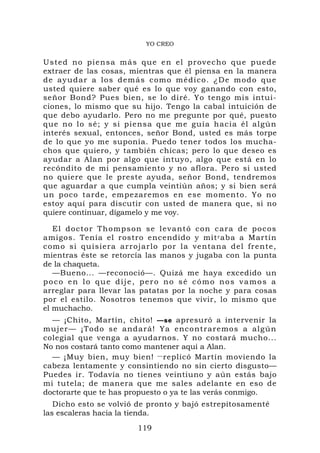 YO CREO


U sted no p i en sa más que e n e l p r o v e c h o q u e p u e d e
extraer de las cosas, mientras que él piensa en la manera
d e a y ud a r a l o s d emás como médico. ¿De modo qu e
usted quiere saber qué es lo que voy ganando con esto,
señor Bond? Pues bien, se lo diré. Yo tengo mis intui-
ciones, lo mismo que su hijo. Tengo la cabal intuición de
que debo ayudarlo. Pero no me pregunte por qué, puesto
que no lo s é; y si pien sa que me guía hacia él algú n
interés sexual, entonces, señor Bond, usted es más torpe
de lo que yo me suponía. Puedo tener todos los mucha-
chos que quiero, y también chicas; pero lo que deseo es
ayudar a Alan por algo que intuyo, algo que está en lo
recóndito de mi pensamiento y no aflora. Pero si usted
no quiere que le preste ayuda, señor Bond, tendremos
que aguardar a que cumpla veintiún años; y si bien será
un poco tarde, empezaremos en ese momento. Yo no
estoy aquí para discutir con usted de manera que, si no
quiere continuar, dígamelo y me voy.

   El doctor Thompson se levantó co n cara de pocos
amigos. Tenía el rostro encendido y mit r aba a Martín
como si qu isiera arr ojarlo por la ventana d el frente,
mientras éste se retorcía las manos y jugaba con la punta
de la chaqueta.
   —Bueno... —reconoció—. Quizá me haya excedido un
poco en lo que dije, pero no sé cómo nos vamos a
arreglar para llevar las patatas por la noche y para cosas
por el estilo. Nosotros tenemos que vivir, lo mismo que
el muchacho.
  — ¡Chito, Martín, chito! —se apresuró a intervenir la
mujer— ¡To do se andará! Ya enco ntraremos a algú n
colegial que venga a ayudarnos. Y no costará mucho...
No nos costará tanto como mantener aquí a Alan.
  — ¡Muy bien, muy bien! — replicó Martín moviendo la
cabeza lentamente y consintiendo no sin cierto disgusto—
Puedes ir. Todavía no tienes veintiuno y aún estás bajo
mi tutela; de manera que me sales adelante en eso de
doctorarte que te has propuesto o ya te las verás conmigo.
   Dicho esto se volvió de pronto y bajó estrepitosamenté
las escaleras hacia la tienda.
                           119
 