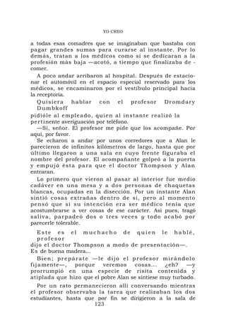 YO CREO

a todas esas comadres que se imaginaban que bastaba con
pagar grandes sumas para curarse al instante. Por lo
demás, tratan a los médicos como si se dedicaran a la
profesión más baja —acotó, a tiempo que finalizaba de -
comer.
   A poco andar arribaron al hospital. Después de estacio-
nar el automóvil en el espacio especial reservado para los
médicos, se encaminaron por el vestíbulo principal hacia
la receptoría.
   Quisiera       hablar        con      el   profesor         Dromdary
   Dumbkoff
pidióle al empleado, quien al instante realizó la
p e r t inente averiguación por teléfono.
   —Sí, señor. El profesor me pide que los acompañe. Por
aquí, por favor.
   Se echaron a andar por unos corredores que a Alan le
parecieron de infinitos kilómetros de largo, hasta que por
último llegaron a una sala en cuyo frente figuraba el
nombre del profesor. El acompañante golpeó a la puerta
y empujó ésta para que el doctor Thompson y Alan
entraran.
   Lo primero que vieron al pasar al interior fue medio
cadáver en una mesa y a dos personas de chaquetas
blancas, ocupadas en la disección. Por un instante Alan
sintió co sas extrañas dentro d e sí, pero al momento
p e n s ó qu e s i s u i n t e nc i ó n er a s e r m é d i c o t en í a q u e
acostumbrarse a ver cosas de ese carácter. Así pues, tragó
saliva, parpadeó dos o tres veces y todo acabó por
parecerle tolerable.
     Este es el muchacho de quien le hablé,
     profesor
dijo el d oct or Thomp so n a modo d e present ac ión—.
Es de buena madera...
     Bien; prepárate —le dijo el profesor mirándolo
f i j a mente—,  porque    veremos    cosas...   ¿eh?    —y
prorrumpió en una especie de risita contenida y
atiplada que hizo que el pobre Alan se sintiese muy turbado.
  Por un rato permanecieron allí conversando mientras
el profesor observaba la tarea que realizaban los dos
estudiantes, hasta que por fin se dirigieron a la sala de
                      123
 