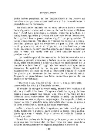 LORSANG RAMPA


podía haber personas en las proximidades y los relojes no
revelan sus pensamientos íntimos a los descuidados e
incrédulos seres humanos.
   En ocasiones anteriores el reloj-abuelo había formu-
lado algunos comentarios acerca de los humanos dicien-
do: " ¡O h! Las pers on as siemp re quieren pr uebas de
todo; hasta quieren pruebas de que son seres humanos.
Pero ¿cómo hacer para probar algo? ", se preguntaba. Y
luego continuaba: "Si algo es verdad no necesita demos-
tración, puesto que es evidente de por sí que tal cosa
está presente; pero si algo no es verdadero y no
e s t a presente, no hay prueba alguna que pueda demostrar
que lo esta, de modo que no tiene sentido tratar de
probar nada"
        A medida que el día asomaba, la luz se tornaba más
intensa y pronto comenzó a haber mucha actividad en la
casa, pues empezaron a llegar las mujeres encargadas de la
limpieza e inicióse el rugir de los artefactos que tras-
tornaban la quietud de la antigua mansión. Desde las
habitaciones del piso inferior al principal llegaba el rumor
de platos y el susurro de las voces de la servidumbre.
Después se percibieron los bien conocidos pasos de un
criado en el vestíbulo.
   —Buenos días, abuelo-reloj —dijo—. Voy a lustrarlo,
como todos los días, y a limpiarle la cara.
   El criado se dirigió al viejo reloj, repasó con cuidado el
vidrio y verificó la hora. Después abrió la caja y, levan-
tando suavemente las pesas una tras otra, tiró de las
cadenas para enroscarlas sin exigirle al reloj un indebido
esfuerzo en sus antiguos engranajes. En seguida volvió a
cerrar la caja y, dándole una palmadita afectuosa, se puso a
la tarea de lustrar su ya muy lustrada superficie.
   —Bien, abuelo —le dijo después—; ya está usted prepa-
rado, hermoso y pulcro, para recibir a todos esos gazná-
piros que van a venir. Voy a poner el vallado frente a
usted y ya está.
   Tomó los paños de la limpieza y la cera y con cuidado
aseguró un extremo del cordón rojo en una arandela
situada en una pared y en seguida enganchó el otro en el
                           146
 