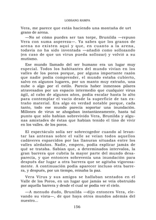 LOBSANG RAMPA

Vera, me parece que estás haciendo una montaña de urt
grano de arena.
  —No sé cómo puedes ser tan torpe, Brunilda —repuso
Vera con suma aspereza—. Ya sabes que los granos de
arena no existen aquí y que, en cuanto a la arena,
todavía no ha sido inventada —añadió como sollozando
(en caso de que un virus pueda sollozar) y volvió a su
mutismo.
  Ese mundo llamado del ser humano era un lugar muy
especial. Todos los habitantes del mundo vivían en los
valles de los poros porque, por alguna importante razón
que nadie podía comprender, el mundo estaba cubierto,
salvo en algunos lugares, por un manto muy extraño, una
nube o algo por el estilo. Parecía haber inmensos pilares
atravesados por un espacio intermedio que cualquier virus
ágil, al cabo de algunos años, podía escalar hasta lo alto
para contemplar el vacío desde la superficie de tan ex-
traño material. Era algo en verdad notable porque, cada
tanto, todo ese mundo parecía soportar una inundación.
Millones de virus se ahogaban instantáneamente, hasta tal
punto que sólo habían sobrevivido Vera, Brunilda y algu-
nas amistades de éstas que habían tenido el tino de vivir
en los valles. de los poros.
   El espectáculo solía ser sobrecogedor cuando al levan-
tar las antenas sobre el valle se veían todos aquellos
cadáveres esparcidos por las llanuras situadas entre los
valles aledaños. Nadie, empero, podía explicar jamás de
qué se trataba. Sabían que, a determinados intervalos, la
gran barrera que cubría la mayor parte del mundo desa-
parecía, y que entonces sobrevenía una inundación para
después dar lugar a otra barrera que se agitaba vigorosa-
mente. A continuación podía aparecer incluso otra barre-
ra, y después, por un tiempo, reinaba la paz.
  Vera Virus y sus amigos se hallaban sentados en el
Valle de los Poros, en un lugar que jamás se veía obstruido
por aquella barrera y desde el cual se podía ver el cielo.
  —A menudo dudo, Brunilda —dijo entonces Vera, ele-
vando su vista—, de que haya otros mundos además del
nuestro...
                           156
 