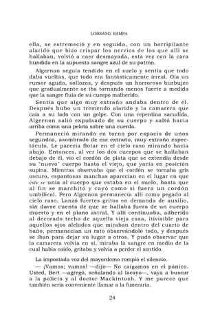 LOBSANG RAMPA

ella, se estremeció y en seguida, con un horripilante
alarido que hizo crispar los nervios de los que allí se
hallaban, volvió a caer desmayada, esta vez con la cara
hundida en la supuesta sangre azul de su patrón.
   Algernon seguía tendido en el suelo y sentía que todo
daba vueltas, que todo era fantásticamente irreal. Oía un
rumor agudo, sollozos, y después un horroroso burbujeo
que gradualmente se iba tornando menos fuerte a medida
que la sangre fluía de su cuerpo malherido.
   Sentía que algo muy extraño andaba dentro de él.
Después hubo un tremendo alarido y la camarera que
caía a su lado con un golpe. Con una repentina sacudida,
Algernon salió expuls ado de su cuerpo y saltó hacia
arriba como una pelota sobre una cuerda.
   Permaneció mirando en torno por espacio de unos
segundos, asombrado de ese extraño, muy extraño espec-
táculo. Le parecía flotar en el cielo raso mirando hacia
abajo. Entonces, al ver los dos cuerpos que se hallaban
debajo de él, vio el cordón de plata que se extendía desde
su "nuevo" cuerpo hasta el viejo, que yacía en posición
supina. Mientras observaba que el cordón se tornaba gris
oscuro, espantosas manchas aparecían en el lugar en que
éste se unía al cuerpo que estaba en el suelo, hasta que
al fin se marchitó y cayó como si fuera un cordón
umbilical. Pero Algernon permanecía allí como pegado al
cielo raso. Lanzó fuertes gritos en demanda de auxilio,
sin darse cuenta de que se hallaba fuera de un cuerpo
muerto y en el plano astral. Y allí continuaba, adherido
al decorado techo de aquella vieja casa, itivisible para
aquellos ojos alelados que miraban dentro del cuarto de
baño, permanecían un rato observándolo todo, y después
se iban para dejar su lugar a otros. Y pudo observar que
la camarera volvía en sí, miraba la sangre en medio de la
cual había caído, gritaba y volvía a perder el sentido.
  La impostada voz del mayordomo rompió el silencio.
  — ¡Vamos; vamos! —dijo— No caigamos en el pánico.
Usted, Bert —agregó, señalando al lacayo—, vaya a buscar
a la policía y al doctor Mackintosh. Y me parece que
también sería conveniente llamar a la funeraria.

                             24
 