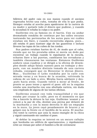 YO CREO


billetera del padre caía en sus manos cuando el anciano
regresaba hecho una cuba, tomaba de ella lo que podía.
Siempre estaba al acecho para apoderarse de la cartera de
su madre y quitarle todo el dinero que pudiese, y cuando
lo acusaban le echaba la culpa a su padre.
   Guillermo era ya famoso en el barrio. Con su andar
desmañado rondaba de continuo por las calles oscuras
tanteando las portezuelas de los autos para ver cuáles
estaban sin llave, y cuando encontraba alguna, pues...
allí estaba él para sustraer algo de las guanteras e incluso
llevarse las tapas de los cubos de las ruedas.
   Sus padres estaban hartos de él, de modo que al cabo,
viendo que no les prestaba oídos ni movía un dedo por
encontrar un trabajo cuando lo expulsaron de la escuela,
echaron llave a las puertas, cambiaron las cerraduras y
también clausuraron las ventanas. Entonces Guillermo
anduvo unas cuadras y se dirigió a la oficina de desem-
pleo donde adujo falsas razones para no trabajar y des-
pués, con un nombre distinto tomado de una cartera
robada, consiguió que en Bienestar le dieran dinero.
Mas... Guillermo el Lobo rondaba por la calle con
m i r a d a v o r a z y e n b us c a d e l a oc a s i ó n , v o l v i e n d o l a
cabeza de un lado a otro. Miraba hacia adelante y des-
.pués hacia atrás. Cuando volvió a mirar al frente, de
pronto se puso tenso y apretó el paso: allí en la esquina
estaba una muchacha con una abultada cartera, sin duda
una empleada de alguna de las tantas oficinas.
   Guillermo avanzó con toda tranquilidad y vio que
estaba por cruzar la calle, pero en el momento en que
iba a hacerlo la detuvo la luz roja. Guillermo 'avanzó y se
colocó a la par de ella, deslizó una pierna por delante de
la muchacha y con la mano derecha le dio un empujón
en la nuca. La joven cayó pesadamente de bruces y se
golpeó con la frente en el bordillo de la acera. El mucha-
cho tomó la cartera que asía la mano exangüe de la chica
y siguió caminando sin cambiar el paso.
  Al doblar la esquina se internó en un oscuro callejón
que bordeaba un edificio de apartamentos, y rápidamente
echó un vistazo por sobre el hombro a fin de cerciorarse

                             179
 