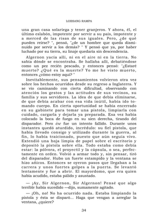 LOBSANG RAMPA


una gran casa solariega y tener granjeros. Y ahora, él, el
último eslabón, impotente por servir a su país, impotente y
a merced de las risas de sus iguales. Pero, ¿de qué
pueden reírse? ", pensó, "¿de un hombre que queda dismi-
nuido por servir a los demás? " Y pensó que ya, por haber
luchado por su tierra, su linaje quedaría sin descendencia.
   Algernon yacía allí, ni en el aire ni en la tierra. No
sabía dónde se encontraba. Se hallaba allí, debatiéndose
como un pez recién pescado, y entonces pensó: "¿Estaré
muerto? ¿Q ué es la muerte? Yo me he visto muerto,
entonces ¿cómo estoy aquí? "
   Inevitablemente, sus pensamientos volvieron otra vez
sobre los hechos ocurridos desde su regreso a Inglaterra. Y
se vio caminando con cierta dificultad, observando con
atención los gestos y las actitudes de sus vecinos, su
familia y sus servidores. La idea de que debía eliminarse,
de que debía acabar con esa vida inútil, había ido to-
mando cuerpo. En cierta oportunidad se había encerrado
en su gabinete para tomar una pistola, limpiarla con
cuidado, cargarla y dejarla ya preparada. Esa vez había
colocado la boca de fuego en su sien derecha, tirando del
disparador. Pero ése fue un intento fallido. Durante unos
instantes quedó aturdido, incrédulo: su fiel pistola, que
había llevado consigo y utilizado durante la guerra, al
fin, lo había traicionado, puesto que aún seguía vivo.
Extendió una hoja limpia de papel sobre el escritorio y
depositó la pistola sobre ella. Todo estaba como debía
estar: la pólvora, el proyectil y la cápsula, o sea, perfec-
tamente en orden. Volvió a armar todo y, sin pensar, tiró
del disparador. Hubo un fuerte estampido y la ventana se
hizo añicos. Entonces se oyeron pasos que llegaban a la
carrera y unos fuertes golpes a la puerta. Se levantó
lentamente y fue a abrir. El mayordomo, que era quien
había acudido, estaba pálido y asustado.
   — ¡Ay, S ir Algernon, Sir Algernon! Pensé que algo
terrible había sucedido —dijo, sumamente agitado.
   — ¡Oh, no! No ha ocurrido nada. Estaba limpiando la
pistola y ésta se disparó... Haga que vengan a arreglar la
ventana, ¿quiere?

                               34
 