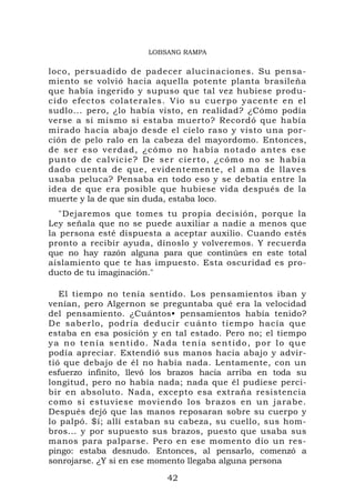 LOBSANG RAMPA


loco, persuadido de padecer alucinaciones. Su pensa-
miento se volvió hacia aquella potente planta brasileña
que había ingerido y supuso que tal vez hubiese produ-
cido efecto s colaterale s. Vio su cuerpo yacente en el
sudlo... pero, ¿lo había visto, en realidad? ¿Cómo podía
verse a sí mismo si estaba muerto? Recordó que había
mirado hacia abajo desde el cielo raso y visto una por-
ción de pelo ralo en la cabeza del mayordomo. Entonces,
de ser eso verdad, ¿có mo no había notado a ntes es e
punto de calvi ci e? De ser cierto, ¿cómo no se había
dado cuenta de que, evidentemente, el ama de llaves
usaba peluca? Pensaba en todo eso y se debatía entre la
idea de que era posible que hubiese vida después de la
muerte y la de que sin duda, estaba loco.
   "Dejaremos que tomes tu propia decisión, porque la
Ley señala que no se puede auxiliar a nadie a menos que
la persona esté dispuesta a aceptar auxilio. Cuando estés
pronto a recibir ayuda, dínoslo y volveremos. Y recuerda
que no hay razón alguna para que continúes en este total
aislamiento que te has impuesto. Esta oscuridad es pro-
ducto de tu imaginación."

   El tiempo no tenía sentido. Los pensamientos iban y
venían, pero Algernon se preguntaba qué era la velocidad
del pensamiento. ¿Cuántos• pensamientos había tenido?
De saberlo, podría ded ucir cu ánto tiempo ha cía que
estaba en esa posición y en tal estado. Pero no; el tiempo
ya no tenía sentido. Nada tenía sentido, por lo que
podía apreciar. Extendió sus manos hacia abajo y advir-
tió que debajo de él no había nada. Lentamente, con un
esfuerzo infinito, llevó los brazos hacia arriba en toda su
longitud, pero no había nada; nada que él pudiese perci-
bir en absoluto. Nada, excepto esa extraña resistencia
como si estuviese moviendo los brazos en un jarabe.
Después dejó que las manos reposaran sobre su cuerpo y
lo palpó. $í; allí estaban su cabeza, su cuello, sus hom-
bros... y por supuesto sus brazos, puesto que usaba sus
manos para palparse. Pero en ese momento dio un res-
pingo: estaba desnudo. Entonces, al pensarlo, comenzó a
sonrojarse. ¿Y si en ese momento llegaba alguna persona

                           42
 