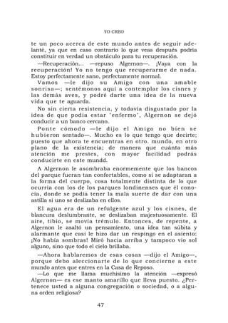 YO CREO

te un poco acerca de este mundo antes de seguir ade-
lanté, ya que en caso contrario lo que veas después podría
constituir en verdad un obstáculo para tu recuperación.
   —Recuperación... —repuso Algernon—. ¡Vaya con la
recuperación! Yo no tengo que recuperarme de nada.
Estoy perfectamente sano, perfectamente normal.
   Vamos —le dijo su Amigo con una amable
s o n r i s a — ; sentémonos aquí a contemplar los cisnes y
las demás aves, y podré darte una idea de la nueva
vida que te aguarda.
   No sin cierta resistencia, y todavía disgustado por la
idea de qu e podía est ar "enferm o", Algerno n se dej ó
conducir a un banco cercano.
   Ponte cómodo —le dijo el Amigo no bien se
h u b i e ron sentado—. Mucho es lo que tengo que decirte;
puesto que ahora te encuentras en otro. mundo, en otro
plano de la existencia; de manera que cuánta más
atención me prestes, con mayor facilidad podrás
conducirte en este mundd.
  A Algernon le asombraba enormemente que los bancos
del parque fueran tan confortables, como si se adaptaran a
la forma del cuerpo, cosa totalmente distinta de lo que
ocurría con los de los parques londinenses que él cono-
cía, donde se podía tener la mala suerte de dar con una
astilla si uno se deslizaba en ellos.
   El agua er a de un ref ulgente azu l y los cisn es, de
blancura deslumbrante, se deslizaban majestuosamente. El
aire, tibio, se movía trémulo. Entonces, de repente, a
Algernon le asaltó un pensamiento, una idea tan súbita y
alarmante que casi le hizo dar un respingo en el asiento:
¡No había sombras! Miró hacia arriba y tampoco vio sol
alguno, sino que todo el cielo brillaba.
  —Ahora hablaremos de esas cosas —dijo el Amigo—,
porque deb o aleccio na rte de lo q ue concier ne a este
mundo antes que entres en la Casa de Reposo.
  —Lo que me llama muchísimo la atención —expresó
Algernon— es ese manto amarillo que lleva puesto. ¿Per-
tenece usted a alguna congregación o sociedad, o a algu-
na orden religiosa?

                       47
 
