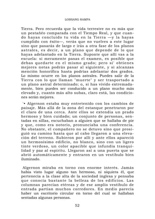 LOBSANG RAMPA


Tierra. Pero recuerda que la vida terrestre no es más que
un pestañéo comparada con el Tiempo Real, y que cuan-
do hayas c oncluido tu vida en la Tierra —y l a hayas
cumplido con éxito—, verás que no vuelves a este lugar
sino que pasarás de largo e irás a otra fase de los planos
astrales, es decir, a un plano que depende de lo que
hayas adelantado en la Tierra. Suponte que allí vas a la
escuela: si meramente pasas el examen, es posible que
debas que d arte en el mismo grad o; pero si' obtienes
mejores notas podrás pasar al siguiente, y si alcanzas
mención honorífica hasta podrías adelantar dos grados.
Lo mismo ocurre en los planos astrales. Puedes salir de la
Tierra con lo que llaman "muerte" y ser trasportado a
un plano astral determinado; o, si has vivido extremada-
mente, bien puedes ser conducido a un plano mucho más
elevado y, cuanto más alto subas, claro está, las condicio-
nes serán mejores.
 '• Algernon estaba muy entretenido con los cambios de
paisaje. Más allá de la zona del estanque penetraron por
el claro de una cerca. Ante ellos se extendía un prado
hermoso y bien cuidado; un conjunto de personas, sen-
tadas en sillas, escuchaban a alguien que se hallaba de pie
y que, como era notorio, pronunciaba una conferencia.
No obstante, el compañero no se detuvo sino que prosi-
guió su camino hasta que al cabo llegaron a una eleva-
ción del terreno. Subieron por allí y ante ellos apareció
un hermosísimo edificio, no blanco, sino con un ligero
tinte verdoso, un color apacible que infundía tranqui-
lidad y paz al espíritu. Llegaron así a una puerta que se
abrió automáticamente y entraron en un vestíbulo bien
iluminado.

 Algernon miraba en torno con enorme interés. Jamás
había visto lugar alguno tan hermoso, ni siquiera él, que
pertenecía a la clase alta de la sociedad inglesa y pensaba
que conocía bastante la belleza de los edificios. La s
columnas parecían etéreas y de ese amplio vestíbulo de
entrada partían muchos corredores. En medio parecía
haber un escritorio circular en torno del cual se hallaban
sentadas algunas personas.

                            52
 