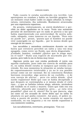 LOBSANG RAMPA


   Todo cuanto le estaba sucediendo era terrible. Los
apretujones no cesaban y había un horrible gorgoteo. Por
un instante creyó haber caído en algún albañal; la tempe-
ratura, entretanto, iba subiendo. Realmente atravesaba
por una experiencia espantosa.
   De pronto, violentamente, se sintió desfallecer y per-
cibió un dolor agudísimo en la nuca. Tenía una sensación
peculiar de movimiento que en nada se parecía a las que
había experimentado con anterioridad. Se sentía sofo-
cado, ahogado, como inmerso en un líquido. "Pero esto
no puede ser", pensó, "puesto que el hombre no puede
vivir sumergido en un líquido... por lo menos desde que
emergió de los mares..."
   Las sacudidas y zarandeos continuaron durante un rato
hasta que entonces percibió un salto y una voz muy
apagada, como entre un fluido, que decía disgustada: "
¡Cuidado, hombre, cuidado! ¿Quiere que lo tenga aquí,
e n e l t a x i ? " H u b o u n a e specie de murmullo por res-
puesta, pero todo lo oía en forma muy tenue.
   Algernon sentía que casi estaba perdiendo el juicio con
aquella confusión, pues todo eso carecía de sentido para
él, no sabía dónde estaba ni tampoco qué estaba ocu-
rriendo. En esos momentos la situación se estaba tornan-
do espantosamente intolerable y ya no le era posible
actuar como un ser racional. En su conciencia flotaban
borrosos recuerdos: algo acerca de un cuchillo... o de
u n a n a v a j a d e a f e i t a r .. . p e r o v i o s a b í a d ó n d e . ¡ Q u é
sueño espantoso! Soñó que casi se había decapitado y
que después se contemplaba a sí mismo desde el cielo
raso... y que se hallaba cabeza abajo, además, mirándose
allí tendido en el suelo y muerto. Claro que todo eso era
ridículo, absurdo por completo; pero... ¿y esta otra
pesadilla? ¿Qué era él, ahora? Por lo que parecía, algo
así como un reo acusado de cierto delito que no sabía en
absoluto en qué podía consistir. Así pues, el pobre es-
taba a punto de perder la razón sumido en aquella
confusión, en esa angustia y en ese miedo espantoso a
una inminente condena.
   Los sacudimientos, entretanto, proseguían. "Con cui-

                                         96
 