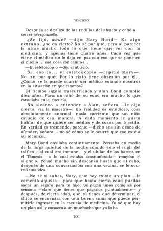 YO CREO


    Después se deslizó de las rodillas del abuelo y echó a
correr avergonzado.
     ¿Se fijó, abue? —dijo Mary Bond— Es algo
e x t r a ñ o , ¿no es cierto? No sé por qué, pero al parecer
le atrae mu c h o t o d o l o q ue t i e n e q ue v e r c o n l a
m ed i ci na , y apenas tiene cuatro años. Cada vez que
viene el médico no lo deja en paz con eso que se pone en
el cuello ... esa cosa con cañitos...
    —El estetoscopio —dijo el abuelo.
     Sí, eso es... el estetoscopio —repitió Mary—.
N o s é por qué. Por lo visto tiene obsesión por él...
¿Cómo se le puede ocurrir ser médico estando nosotros
en la situación en que estamos?
    El tiempo siguió trascurriendo y Alan Bond cumplió
diez años. Para un niño de su edad era mucho lo que
estudiaba en la. escuela.
     No alcanzo a entender a Alan, señora —le dijo
c i e r t a vez la maestra—. En realidad es estudioso, cosa
absolutamente anormal, nada corriente que un niño
estudie de esa manera. A cada momento le gusta
hablar de que quiere ser médico y de cosas por á estilo.
En verdad es tremendo, porque —dicho sea sin deseo de
ofender, señora— no sé cómo se le ocurre que eso esté a
su alcance...
   Mary Bond cavilaba continuamente. Pensaba en medio
de la larga quietud de la noche cuando sólo el rugir del
tráfico —al cual era inmune— y el ulular de los barcos en
el Támesis —a lo cual estaba acostumbrada— rompían el
silencio. Pensó mucho sin descanso hasta que al cabo,
después de una conversación con una vecina, se le ocu-
rrió una idea.
  —No sé si sabes, Mary, que hoy existe un plan —le
comentó aquélla— para que hasta cierta edad puedas
sacar un seguro para tu hijo. Se pagan unos peniques por
semana —claro que tienes que pagarlos puntualmente— y
después, de cierta edad, que tú tienes que determinar, el
chico se encuentra con una buena suma que puede per-
mitirle ingresar en la escuela de medicina. Yo sé que hay
un plan así, y conozco a un muchacho que ya lo ha

                            101
 