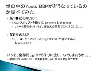  某T●社のGLSDK
◦ シェルスクリプトを使って、git clone & checkout
 リリース用ならいいけど、複数人の開発でこれはないな。。。
 某R社のBSP
◦ リリースドキュメント(pdf)にgitコマンドが書いてある
 もっとひどい！！
いっそ、全部同じgitリポジトリに放りこんでしまおうか。。。
→参照しているリポジトリの更新を取り込むのが大変なので却下
 
