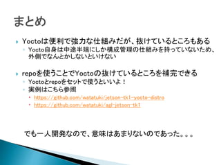  Yoctoは便利で強力な仕組みだが、抜けているところもある
◦ Yocto自身は中途半端にしか構成管理の仕組みを持っていないため、
外側でなんとかしないといけない
 repoを使うことでYoctoの抜けているところを補完できる
◦ Yoctoとrepoをセットで使うといいよ！
◦ 実例はこちら参照
 https://github.com/watatuki/jetson-tk1-yocto-distro
 https://github.com/watatuki/agl-jetson-tk1
でも一人開発なので、意味はあまりないのであった。。。
 