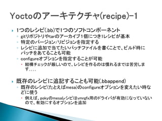  1つのレシピ(.bb)で1つのソフトコンポーネント
◦ gitリポジトリやtarのアーカイブ１個につき1レシピが基本
◦ 特定のバージョン/リビジョンを指定する
◦ レシピに追加で当てたいパッチファイルを書くことで、ビルド時に
パッチをあてることも可能
◦ configureオプションを指定することが可能
 結構チェックが厳しいので、レシピを作るのは慣れるまでは苦労しま
す｡｡｡｡
 既存のレシピに追記することも可能(.bbappend)
◦ 既存のレシピ(たとえばmesa)のconfigureオプションを変えたい時な
どに使う
 例えば、pokyのmesaレシピはvmrgfx用のドライバが有効になっていない
ので、有効にするオプションを追加
 