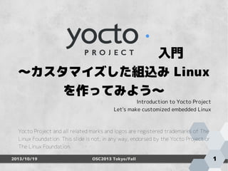 　　　　　　　　　入門
～カスタマイズした組込み Linux
を作ってみよう～

Introduction to Yocto Project
Let's make customized embedded Linux

Yocto Project and all related marks and logos are registered trademarks of The
Linux Foundation. This slide is not, in any way, endorsed by the Yocto Project or
The Linux Foundation.
2013/10/19

OSC2013 Tokyo/Fall

1

 