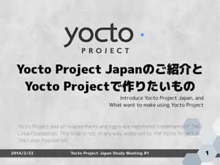 　　　　　　　　
Yocto Project Japanのご紹介と
Yocto Projectで作りたいもの

Introduce Yocto Project Japan, and
What want to make using Yocto Project

Yocto Project and all related marks and logos are registered trademarks of The
Linux Foundation. This slide is not, in any way, endorsed by the Yocto Project or
The Linux Foundation.
2014/2/22

Yocto Project Japan Study Meeting #1

1

 